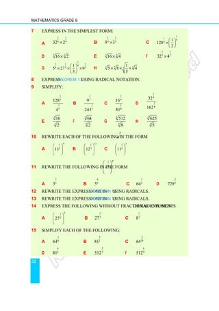 Mathematics Grade 9
32
7 Express in the simplest form:
a
1 1
6 6
32 2
× b
1 1
3 3
9 3
× c
1
1
6
6
1
128
2
 
× 
 
d 5
5
16 2
× e 3
3
16 4
× f
1 1
7 7
32 4
×
g
1
1 1 1
8
8 5 5
1
5 27 9
5
 
× × ×
 
 
h 5
3 5 3
1
5 8 4
5
× × ×
8 Express Theorem 1.3 using radical notation.
9 Simplify:
a
1
5
1
5
128
4
b
1
3
1
3
9
243
c
1
4
1
16
814
d
1
4
1
32
1624
e
3
3
16
2
f
5
5
64
2
g
6
6
512
8
h
3
3
625
5
10 Rewrite each of the following in the form
p
q
a :
a
9
1
5
13
 
 
 
b
11
1
5
12
 
 
 
c
5
1
6
11
 
 
 
11 Rewrite the following in the form
1 p
q
a
 
 
 
 
a
7
5
3 b
6
3
5 c
5
6
64 d
2
3
729
12 Rewrite the expressions in Question 10 using radicals.
13 Rewrite the expressions in Question 11 using radicals.
14 Express the following without fractional exponents or radical sign:
a
5
1
3
27
 
 
 
b
5
3
27 c
1
3
8
15 Simplify each of the following:
a
1
6
64 b
3
2
81 c
3
18
64
d
6
4
81 e
2
3
512 f
6
9
512
 