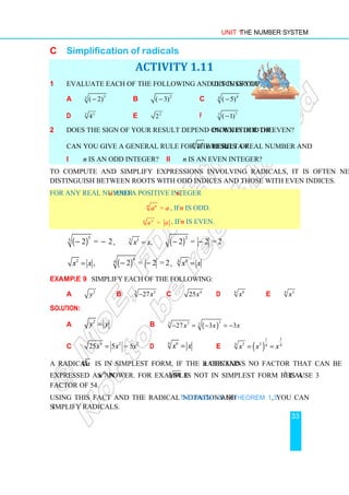 Unit 1 The Number System
33
C Simplification of radicals
ACTIVITY 1.11
1 Evaluate each of the following and discuss your result in groups.
a 3
3
( 2)
− b 2
( 3)
− c 4
4
( 5)
−
d 5 5
4 e 2
2 f 7
7
( 1)
−
2 Does the sign of your result depend on whether the index is odd or even?
Can you give a general rule for the result of
n n
a where a is a real number and
i n is an odd integer? ii n is an even integer?
To compute and simplify expressions involving radicals, it is often necessary to
distinguish between roots with odd indices and those with even indices.
For any real number a and a positive integer n,
=
n n
a a , if n is odd.
=
n n
a a , if n is even.
( )
5
5
2 = 2
− − , 3 3
,
x x
= ( )
2
2 = 2 = 2
− −
2
,
x x
= ( )
4
4
2 = 2 = 2
− − ,
4
4
x x
=
Example 9 Simplify each of the following:
a 2
y b 3 3
27x
− c 4
25x d 6
6
x e 3
4
x
Solution:
a
2
y y
= b ( )
3
3 3 3
27 3 3
x x x
− = − = −
c 4 2
25 5
x x
= = 5x2
d
6 6
x x
= e ( )
3
1
3 3
4 4
4
x x x
= =
A radical n
a is in simplest form, if the radicand a contains no factor that can be
expressed as an nth
power. For example 3
54 is not in simplest form because 33
is a
factor of 54.
Using this fact and the radical notations of Theorem 1.2 and Theorem 1.3, you can
simplify radicals.
 