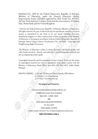 Published E.C. 2002 by the Federal Democratic Republic of Ethiopia,
Ministry of Education, under the General Education Quality
Improvement Project (GEQIP) supported by IDA Credit No. 4535-ET,
the Fast Track Initiative Catalytic Fund and the Governments of Finland,
Italy, Netherlands and the United Kingdom.
© 2010 by the Federal Democratic Republic of Ethiopia, Ministry of Education.
All rights reserved. No part of this book may be reproduced, stored in a retrieval
system or transmitted in any form or by any means including electronic,
mechanical, magnetic or other, without prior written permission of the Ministry
of Education or licensing in accordance with the Federal Democratic Republic of
Ethiopia, Federal Negarit Gazeta, Proclamation No. 410/2004 – Copyright and
Neighbouring Rights Protection.
The Ministry of Education wishes to thank the many individuals, groups and
other bodies involved – directly and indirectly – in publishing this textbook and
the accompanying teacher guide.
Copyrighted materials used by permission of their owners. If you are the owner
of copyrighted material not cited or improperly cited, please contact with the
Ministry of Education, Head Office, Arat Kilo, (PO Box 1367), Addis Ababa,
Ethiopia.
PHOTO CREDIT: p.106 and 292-Encarta Encyclopedia, 2009 edition.
p.126-http:// en.wikipedia.org
p.277-http://en.wikipedia.org
Developed and Printed by
STAR EDUCATIONAL BOOKS DISTRIBUTORS Pvt. Ltd.
24/4800, Bharat Ram Road, Daryaganj,
New Delhi – 110002, INDIA
and
ASTER NEGA PUBLISHING ENTERPRISE
P.O. Box 21073
ADDIS ABABA, ETHIOPIA
under GEQIP Contract No. ET-MoE/GEQIP/IDA/ICB/G01/09.
ISBN 978-99944-2-042-1
 