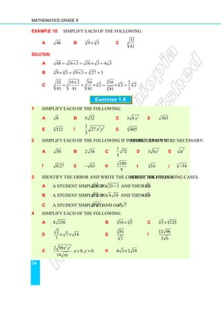 Mathematics Grade 9
34
Example 10 Simplify each of the following:
a 48 b 3 3
9 3
× c 4
32
81
Solution:
a 48 16 3 16 3 4 3
= × = × =
b 3 3 3 3
9 3 9 3 27 3
× = × = =
c
4
4 4 4
4 4 4
4
32 16 2 16 16 2
2 2 2
81 81 81 3
81
×
= = × = × =
Exercise 1.6
1 Simplify each of the following:
a 8 b 5 32 c 2
3 8 x d 363
e 3
512 f
3 2
1
27
3
x y g 4
405
2 Simplify each of the following if possible. State restrictions where necessary.
a 50 b 2 36 c
1
72
3
d 2
3 8x e
3
a
f 0.27 g 63
− h
180
9
i 3
16 j 3
54
−
3 Identify the error and write the correct solution each of the following cases:
a A student simplified 28 to 25+3 and then to 5 3
b A student simplified 72 to 4 18 and then to 4 3
c A student simplified 9
7x and got 3
7
x
4 Simplify each of the following:
a 8 250 b 3 3
16 5
× c 4 4
5 125
×
d
2
7 14
7
× × e
3
3
81
3
f
12 96
3 6
g
3 2
2 98
0, 0.
14
x y
x y
xy
  h 4 3 2 18
×
 
