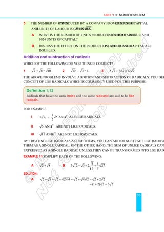 Unit 1 The Number System
35
5 The number of units N produced by a company from the use of K units of capital
and L units of labour is given by 12 .
N LK
=
a What is the number of units produced, if there are 625 units of labour and
1024 units of capital?
b Discuss the effect on the production, if the units of labour and capital are
doubled.
Addition and subtraction of radicals
Which of the following do you think is correct?
1 2 + 8 = 10 2 19 3 =4
− 3 5 2 7 2 12 2
+ =
The above problems involve addition and subtraction of radicals. You define below the
concept of like radicals which is commonly used for this purpose.
For example,
i
1
3 5, 5 and 5 are like radicals.
2
− are like radicals.
ii 3
5 and 5 are not like radicals.
iii 11 and 7 are not like radicals.
By treating like radicals as like terms, you can add or subtract like radicals and express
them as a single radical. On the other hand, the sum of unlike radicals cannot be
expressed as a single radical unless they can be transformed into like radicals.
Example 11 Simplify each of the following:
a 2 8
+ b
1 1
3 12 3 2 27
3 9
− + +
Solution:
a 2 8 2 2 4 2 4 2 2 2 2
+ = + × = + = +
(1 2) 2 3 2
= + =
Definition 1.12
Radicals that have the same index and the same radicand are said to be like
radicals.
 