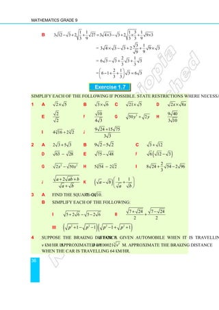 Mathematics Grade 9
36
b
1 1 1 3 1
3 12 3 2 27 3 4 3 3 2 9 3
3 9 3 3 9
− + + = × − + × + ×
=
3 1
3 4 3 3 2 9 3
9
9
× − + + ×
=
2 1
6 3 3 3 3
3 3
− + +
=
2 1
6 1 3 6 3
3 3
 
− + + =
 
 
Exercise 1.7
Simplify each of the following if possible. State restrictions where necessary.
1 a 2 5
× b 3 6
× c 21 5
× d 2 8
x x
×
e
2
2
f
10
4 3
g 3
50 2
y y
÷ h
9 40
3 10
i 3
3
4 16 2 2
÷ j
9 24 15 75
3 3
÷
2 a 2 3 5 3
+ b 9 2 5 2
− c 3 12
+
d 63 28
− e 75 48
− f ( )
6 12 3
−
g 2 2
2 50
x x
− h 3
3
5 54 2 2
− i
2
8 24 54 2 96
3
+ −
j
2
a ab b
a b
+ +
+
k ( ) 1 1
a b
a b
 
− +
 
 
3 a Find the square of 7 2 10.
−
b Simplify each of the following:
i 5 2 6 5 2 6
+ − − ii
7 24 7 24
2 2
+ −
+
iii ( )( )
2 2 2 2
1 1 1 1
p p p p
+ − − − + +
4 Suppose the braking distance d for a given automobile when it is travelling
v km/hr is approximated by 3 5
0.00021
d v
= m. Approximate the braking distance
when the car is travelling 64 km/hr.
 