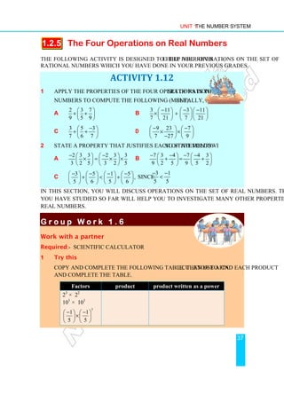 Unit 1 The Number System
37
1.2.5 The Four Operations on Real Numbers
The following activity is designed to help you revise the four operations on the set of
rational numbers which you have done in your previous grades.
ACTIVITY 1.12
1 Apply the properties of the four operations in the set of rational
numbers to compute the following (mentally, if possible).
a
2 3 7
9 5 9
 
+ +
 
 
b
3 11 3 11
7 21 7 21
− − −
    
× +
    
    
c
3 5 3
7 6 7
−
 
+ +
 
 
d
9 23 7
7 27 9
− −
   
× ×
   
−
   
2 State a property that justifies each of the following statements.
a
2 3 3 2 3 3
3 2 5 3 2 5
− −
   
× = × ×
   
   
b
7 3 4 7 4 3
9 2 5 9 5 2
− − − −
   
+ = +
   
   
c
3 5 1 5
,
5 6 5 6
− − − −
       
+  +
       
       
since
3 1
5 5
− −

In this section, you will discuss operations on the set of real numbers. The properties
you have studied so far will help you to investigate many other properties of the set of
real numbers.
G r o u p W o r k 1 .
G r o u p W o r k 1 .
G r o u p W o r k 1 .
G r o u p W o r k 1 . 6
6
6
6
Work with a partner
Required:- scientific calculator
1 Try this
Copy and complete the following table. Then use a calculator to find each product
and complete the table.
Factors product product written as a power
23
× 22
101
× 101
3
1 1
5 5
− −
   
×
   
   
 