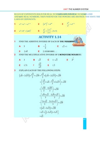 Unit 1 The Number System
41
Rules of exponents hold for real numbers. That is, if a and b are nonzero numbers and m
and n are real numbers, then whenever the powers are defined, you have the following
laws of exponents.
1 m n m n
a a a +
× = 2 ( )
n
m mn
a a
= 3
m
m n
n
a
a
a
−
=
4 ( )
n
n n
a b ab
× = 5 , 0.
n
n
n
a a
b
b b
 
= ≠
 
 
ACTIVITY 1.14
1 Find the additive inverse of each of the following real numbers:
a 5 b
1
2
− c 2 1
+
d 2.45 e 2.1010010001. . .
2 Find the multiplicative inverse of each of the following real numbers:
a 3 b 5 c 1 3
− d
1
6
2
e 1.71 f
2
3
g 1.3
3 Explain each of the following steps:
( ) ( )
3 3
6 2 15 20 6 2 15 20
3 3
− × + = × − +
3 3
6 2 15 20
3 3
 
= × − × +
 
 
 
18 2 45
= 20
3 3
 
− +
 
 
 
9 2 2 9 5
= 20
3 3
 
× ×
− +
 
 
 
3 2 2 3 5
= 20
3 3
 
× × ×
− +
 
 
 
( )
= 2 2 5 20
− +
( )
= 2 2 5 2 5
 
+ − +
 
= 2
 
