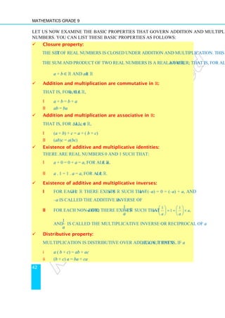 Mathematics Grade 9
42
Let us now examine the basic properties that govern addition and multiplication of real
numbers. You can list these basic properties as follows:
 Closure property:
The set R of real numbers is closed under addition and multiplication. This means that
the sum and product of two real numbers is a real number; that is, for all a, b ∈ R,
a + b ∈ R and ab ∈ R
 Addition and multiplication are commutative in ℝ:
That is, for all a, b ∈ R,
i a + b = b + a
ii ab = ba
 Addition and multiplication are associative in ℝ:
That is, for all, a, b, c ∈ R,
i (a + b) + c = a + ( b + c)
ii (ab)c = a(bc)
 Existence of additive and multiplicative identities:
There are real numbers 0 and 1 such that:
i a + 0 = 0 + a = a, for all a ∈ R.
ii a . 1 = 1 . a = a, for all a ∈ R.
 Existence of additive and multiplicative inverses:
i For each a ∈ R there exists –a ∈ R such that a + (–a) = 0 = (–a) + a, and
–a is called the additive inverse of a.
ii For each non-zero a ∈ R, there exists
1
a
∈ℝ such that
1 1
1 ,
a a
a a
× = = ×
   
   
   
and
1
a
is called the multiplicative inverse or reciprocal of a.
 Distributive property:
Multiplication is distributive over addition; that is, if a, b, c, ∈ R then:
i a ( b + c) = ab + ac
ii (b + c) a = ba + ca
 