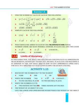 Unit 1 The Number System
43
Exercise 1.8
1 Find the numerical value of each of the following:
a ( ) ( ) ( )
3
4 5 3
1 5 2 2
1
4 2 8 64
16
− −
 
× × × ×
 
 
b 176 2 275 1584 891
− + −
c ( )
3 5 1
15 1.04 5 6 5 0.02 300
5 9 18
− + − −
d 5
4
0.0001 0.00032
− e 3 4
2 0.125 0.0016
+
2 Simplify each of the following
a ( )
1
3
216 b
2 3
3 5
2 2
× c
5
1
2
3
 
 
 
d
3
4
1
4
7
49
e
1
1
8
4
3 25
× f
1
4
16 2
÷ g 4 3
7 h
5
5
32
243
3 What should be added to each of the following numbers to make it a rational
number? (There are many possible answers. In each case, give two answers.)
a 5 3
− b 2 5
− − c 4.383383338…
d 6.123456… e 10.3030003…
1.2.6 Limits of Accuracy
In this subsection, you shall discuss certain concepts such as approximation, accuracy in
measurements, significant figures (s.f), decimal places (d.p) and rounding off numbers.
In addition to this, you shall discuss how to give appropriate upper and lower bounds
for data to a specified accuracy (for example measured lengths).
ACTIVITY 1.15
1 Round off the number 28617 to the nearest
a 10,000 b 1000 c 100
2 Write the number i 7.864 ii 6.437 iii 4.56556555…
a to one decimal place b to two decimal places
3 Write the number 43.25 to
a two significant figures b three significant figures
4 The weight of an object is 5.4 kg.
Give the lower and upper bounds within which the weight of the object can lie.
 