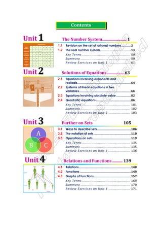 U
Numerical Value
Arabic
Numeral
1 2 3 5 10 20 21 100
Babylonian        
Egyptian
Hieroglyphic
I II III IIIII Λ ΛΛ IΛΛ ϑ
Greek
Herodianic
Ι ΙΙ ΙΙΙ Γ ∆ ∆∆ ∆∆Ι Η
Roman I II III V X XX XXI C
Ethiopian
Geez
1 2 3 5 0 ! !1 )
Contents
Unit 1
1 The Number System........................ 1
1.1 Revision on the set of rational numbers...........2
1.2 The real number system....................................13
Key Terms ............................................. 59
Summary .............................................. 59
Review Exercises on Unit 1..................... 61
Unit 2
2 Solutions of Equations .................63
2.1 Equations involving exponents and
radicals...............................................................64
2.2 Systems of linear equations in two
variables.............................................................66
2.3 Equations involving absolute value .................82
2.4 Quadratic equations.........................................86
Key Terms ............................................. 101
Summary .............................................. 102
Review Exercises on Unit 2..................... 103
Unit 3
3 Further on Sets 105
3.1 Ways to describe sets........................................106
3.2 The notation of sets............................................110
3.3 Operations on sets.............................................119
Key Terms ............................................. 135
Summary .............................................. 135
Review Exercises on Unit 3..................... 136
Unit 4
4 Relations and Functions .......... 139
4.1 Relations.............................................................140
4.2 Functions ............................................................149
4.3 Graphs of functions ...........................................157
Key Terms ............................................. 169
Summary .............................................. 170
Review Exercises on Unit 4..................... 171
 
