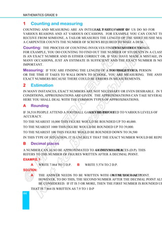 Mathematics Grade 9
44
1 Counting and measuring
Counting and measuring are an integral part of our daily life. Most of us do so for
various reasons and at various occasions. For example you can count the money you
receive from someone, a tailor measures the length of the shirt he/she makes for us, and
a carpenter counts the number of screws required to make a desk.
Counting: The process of counting involves finding out the exact number of things.
For example, you do counting to find out the number of students in a class. The answer
is an exact number and is either correct or, if you have made a mistake, incorrect. On
many occasions, just an estimate is sufficient and the exact number is not required or
important.
Measuring: If you are finding the length of a football field, the weight of a person
or the time it takes to walk down to school, you are measuring. The answers are not
exact numbers because there could be errors in measurements.
2 Estimation
In many instances, exact numbers are not necessary or even desirable. In those
conditions, approximations are given. The approximations can take several forms.
Here you shall deal with the common types of approximations.
A Rounding
If 38,518 people attend a football game this figure can be reported to various levels of
accuracy.
To the nearest 10,000 this figure would be rounded up to 40,000.
To the nearest 1000 this figure would be rounded up to 39,000.
To the nearest 100 this figure would be rounded down to 38,500
In this type of situation, it is unlikely that the exact number would be reported.
B Decimal places
A number can also be approximated to a given number of decimal places (d.p). This
refers to the number of figures written after a decimal point.
Example 1
a Write 7.864 to 1 d.p. b Write 5.574 to 2 d.p.
Solution:
a The answer needs to be written with one number after the decimal point.
However, to do this, the second number after the decimal point also needs to
be considered. If it is 5 or more, then the first number is rounded up.
That is 7.864 is written as 7.9 to 1 d.p
 