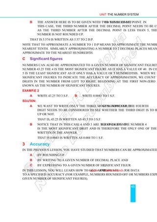 Unit 1 The Number System
45
b The answer here is to be given with two numbers after the decimal point. In
this case, the third number after the decimal point needs to be considered.
As the third number after the decimal point is less than 5, the second
number is not rounded up.
That is 5.574 is written as 5.57 to 2 d.p.
Note that to approximate a number to 1 d.p means to approximate the number to the
nearest tenth. Similarly approximating a number to 2 decimal places means to
approximate to the nearest hundredth.
C Significant figures
Numbers can also be approximated to a given number of significant figures (s.f). In the
number 43.25 the 4 is the most significant figure as it has a value of 40. In contrast, the
5 is the least significant as it only has a value of 5 hundredths. When we desire to use
significant figures to indicate the accuracy of approximation, we count the number of
digits in the number from left to right, beginning at the first non-zero digit. This is
known as the number of significant figures.
Example 2
a Write 43.25 to 3 s.f. b Write 0.0043 to 1 s.f.
Solution:
a We want to write only the three most significant digits. However, the fourth
digit needs to be considered to see whether the third digit is to be rounded
up or not.
That is, 43.25 is written as 43.3 to 3 s.f.
b Notice that in this case 4 and 3 are the only significant digits. The number 4
is the most significant digit and is therefore the only one of the two to be
written in the answer.
That is 0.0043 is written as 0.004 to 1 s.f.
3 Accuracy
In the previous lesson, you have studied that numbers can be approximated:
a by rounding up
b by writing to a given number of decimal place and
c by expressing to a given number of significant figure.
In this lesson, you will learn how to give appropriate upper and lower bounds for data
to a specified accuracy (for example, numbers rounded off or numbers expressed to a
given number of significant figures).
 