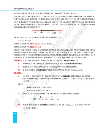 Mathematics Grade 9
46
Numbers can be written to different degrees of accuracy.
For example, although 2.5, 2.50 and 2.500 may appear to represent the same number,
they actually do not. This is because they are written to different degrees of accuracy.
2.5 is rounded to one decimal place (or to the nearest tenths) and therefore any number
from 2.45 up to but not including 2.55 would be rounded to 2.5. On the number line this
would be represented as
As an inequality, it would be expressed as
2.45 ≤ 2.5  2.55
2.45 is known as the lower bound of 2.5, while
2.55 is known as the upper bound.
2.50 on the other hand is written to two decimal places and therefore only numbers from
2.495 up to but not including 2.505 would be rounded to 2.50. This, therefore,
represents a much smaller range of numbers than that being rounded to 2.5. Similarly,
the range of numbers being rounded to 2.500 would be even smaller.
Example 3 A girl’s height is given as 162 cm to the nearest centimetre.
i Work out the lower and upper bounds within which her height can lie.
ii Represent this range of numbers on a number line.
iii If the girl’s height is h cm, express this range as an inequality.
Solution:
i 162 cm is rounded to the nearest centimetre and therefore any measurement
of cm from 161.5 cm up to and not including 162.5 cm would be rounded to
162 cm.
Thus,
lower bound = 161.5 cm
upper bound = 162.5 cm
ii Range of numbers on the number line is represented as
iii When the girl’s height h cm is expressed as an inequality, it is given by
161.5 ≤ h  162.5.
161 161.5 162 162.5 163
2.45
2.4 2.5 2.55 2.6
 