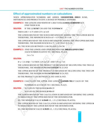 Unit 1 The Number System
47
Effect of approximated numbers on calculations
When approximated numbers are added, subtracted and multiplied, their sums,
differences and products give a range of possible answers.
Example 4 The length and width of a rectangle are 6.7 cm and 4.4 cm, respectively.
Find their sum.
Solution: If the length l = 6.7 cm and the width w = 4.4 cm
Then 6.65 ≤ l  6.75 and 4.35 ≤ w  4.45
The lower bound of the sum is obtained by adding the two lower bounds.
Therefore, the minimum sum is 6.65 + 4.35 that is 11.00.
The upper bound of the sum is obtained by adding the two upper bounds.
Therefore, the maximum sum is 6.75 + 4.45 that is 11.20.
So, the sum lies between 11.00 cm and 11.20 cm.
Example 5 Find the lower and upper bounds for the following product, given that
each number is given to 1 decimal place.
3.4 × 7.6
Solution:
If x = 3.4 and y = 7.6 then 3.35 ≤ x  3.45 and 7.55 ≤ y  7.65
The lower bound of the product is obtained by multiplying the two lower bounds.
Therefore, the minimum product is 3.35 × 7.55 that is 25.2925
The upper bound of the product is obtained by multiplying the two upper bounds.
Therefore, the maximum product is 3.45 × 7.65 that is 26.3925.
So the product lies between 25.2925 and 26.3925.
Example 6 Calculate the upper and lower bounds to
54.5
,
36.0
given that each of the
numbers is accurate to 1 decimal place.
Solution: 54.5 lies in the range 54.45 ≤ x  54.55
36.0 lies in the range 35.95 ≤ x  36.05
The lower bound of the calculation is obtained by dividing the lower bound of the
numerator by the upper bound of the denominator.
So, the minimum value is 54.45÷36.05. i.e., 1.51 (2 decimal places).
The upper bound of the calculation is obtained by dividing the upper bound of the
numerator by the lower bound of the denominator.
So, the maximum value is 54.55 ÷35.95. i.e., 1.52 (2 decimal places).
 