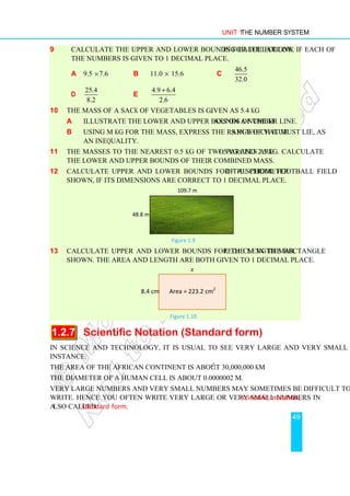 Unit 1 The Number System
49
9 Calculate the upper and lower bounds for the following calculations, if each of
the numbers is given to 1 decimal place.
a 9.5 ×7.6 b 11.0 × 15.6 c
46.5
32.0
d
25.4
8.2
e
4.9 6.4
2.6
+
10 The mass of a sack of vegetables is given as 5.4 kg.
a Illustrate the lower and upper bounds of the mass on a number line.
b Using M kg for the mass, express the range of values in which it must lie, as
an inequality.
11 The masses to the nearest 0.5 kg of two parcels are 1.5 kg and 2.5 kg. Calculate
the lower and upper bounds of their combined mass.
12 Calculate upper and lower bounds for the perimeter of a school football field
shown, if its dimensions are correct to 1 decimal place.
109.7 m
48.8 m
Figure 1.9
13 Calculate upper and lower bounds for the length marked x cm in the rectangle
shown. The area and length are both given to 1 decimal place.
x
8.4 cm Area = 223.2 cm2
Figure 1.10
1.2.7 Scientific Notation (Standard form)
In science and technology, it is usual to see very large and very small numbers. For
instance:
The area of the African continent is about 30,000,000 km2
.
The diameter of a human cell is about 0.0000002 m.
Very large numbers and very small numbers may sometimes be difficult to work with or
write. Hence you often write very large or very small numbers in scientific notation,
also called standard form.
 