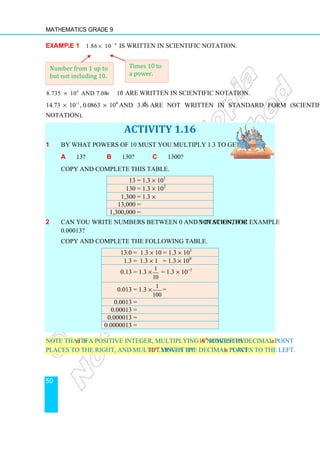 Mathematics Grade 9
50
Example 1 6
1.86 10
× -
is written in scientific notation.
4 3
8.735 10 and 7.08 10
× × -
are written in scientific notation.
1
14.73 10 , 0.0863 10
× ×
- 4
and 3.864
are not written in standard form (scientific
notation).
ACTIVITY 1.16
1 By what powers of 10 must you multiply 1.3 to get:
a 13? b 130? c 1300?
Copy and complete this table.
13 = 1.3 × 101
130 = 1.3 × 102
1,300 = 1.3 ×
13,000 =
1,300,000 =
2 Can you write numbers between 0 and 1 in scientific notation, for example
0.00013?
Copy and complete the following table.
13.0 = 1.3 × 10 = 1.3 × 101
1.3 = 1.3 × 1 = 1.3 × 100
0.13 = 1.3 ×
1
10
= 1.3 × 10−1
0.013 = 1.3 ×
1
100
=
0.0013 =
0.00013 =
0.000013 =
0.0000013 =
Note that if n is a positive integer, multiplying a number by 10n
moves its decimal point n
places to the right, and multiplying it by 10−n
moves the decimal point n places to the left.
Times 10 to
a power.
Number from 1 up to
but not including 10.
 