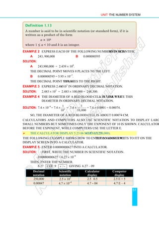 Unit 1 The Number System
51
Example 2 Express each of the following numbers in scientific notation:
a 243, 900,000 b 0.000000595
Solution:
a 243,900,000 = 2.439 × 108
.
The decimal point moves 8 places to the left.
b 0.000000595 = 5.95 × 10−7
.
The decimal point moves 7 places to the right.
Example 3 Express 2.483 × 105
in ordinary decimal notation.
Solution: 2.483 × 105
= 2.483 × 100,000 = 248,300.
Example 4 The diameter of a red blood cell is about 7.4 × 10–4
cm. Write this
diameter in ordinary decimal notation.
Solution: 7.4 × 10–4
= 7.4 × 4
1
10
= 7.4 ×
1
10,000
= 7.4 × 0.0001 = 0.00074.
So, the diameter of a red blood cell is about 0.00074 cm.
Calculators and computers also use scientific notation to display large numbers and
small numbers but sometimes only the exponent of 10 is shown. Calculators use a space
before the exponent, while computers use the letter E.
 The calculator display 5.23 06 means 5.23 × 106
. (5,230,000).
The following example shows how to enter a number with too many digits to fit on the
display screen into a calculator.
Example 5 Enter 0.00000000627 into a calculator.
Solution: First, write the number in scientific notation.
0.00000000627 = 6.27 × 10−9
Then, enter the number.
6.27 exp 9 /
+ − giving 6.27 – 09
Decimal
notation
Scientific
notation
Calculator
display
Computer
display
250,000 2.5 × 105
2.5 0.5 2.5 E + 5
0.00047 4.7 × 10−4
4.7 – 04 4.7 E – 4
Definition 1.13
A number is said to be in scientific notation (or standard form), if it is
written as a product of the form
a × 10k
where 1 ≤ a  10 and k is an integer.
 
