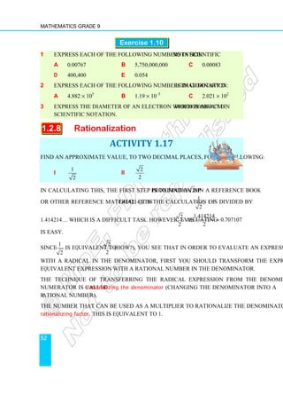 Mathematics Grade 9
52
Exercise 1.10
1 Express each of the following numbers in scientific notation:
a 0.00767 b 5,750,000,000 c 0.00083
d 400,400 e 0.054
2 Express each of the following numbers in ordinary decimal notation:
a 4.882 × 105
b 1.19 × 10–5
c 2.021 × 102
3 Express the diameter of an electron which is about 0.0000000000004 cm in
scientific notation.
1.2.8 Rationalization
ACTIVITY 1.17
Find an approximate value, to two decimal places, for the following:
i
1
2
ii
2
2
In calculating this, the first step is to find an approximation of 2 in a reference book
or other reference material. (It is 1.414214.) In the calculation of
1
,
2
1 is divided by
1.414214… which is a difficult task. However, evaluating
2
2
as
1.414214
0.707107
2
≈
is easy.
Since
1
2
is equivalent to
2
2
(How?), you see that in order to evaluate an expression
with a radical in the denominator, first you should transform the expression into an
equivalent expression with a rational number in the denominator.
The technique of transferring the radical expression from the denominator to the
numerator is called rationalizing the denominator (changing the denominator into a
rational number).
The number that can be used as a multiplier to rationalize the denominator is called the
rationalizing factor. This is equivalent to 1.
 