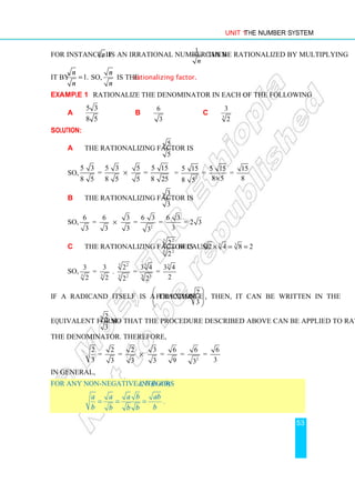 Unit 1 The Number System
53
For instance, if n is an irrational number then
1
n
can be rationalized by multiplying
it by 1.
n
n
= So,
n
n
is the rationalizing factor.
Example 1 Rationalize the denominator in each of the following:
a
5 3
8 5
b
6
3
c 3
3
2
Solution:
a The rationalizing factor is
5
.
5
So,
5 3 5 3 5 5 15
= =
8 5 8 5 5 8 25
×
2
5 15 5 15 15
= = =
8 5 8
8 5 ×
b The rationalizing factor is
3
3
So,
2
6 6 3 6 3 6 3
= = = = 2 3
3
3 3 3 3
×
c The rationalizing factor is
3 2
3 2
2
2
because 3 3 3
2 4 8 2
× = =
So,
3 2 3 3
3 3 3 3
2 3
3 3 2 3 4 3 4
= . = =
2
2 2 2 2
If a radicand itself is a fraction
2
forexample
3
 
 
 
 
, then, it can be written in the
equivalent form
2
3
so that the procedure described above can be applied to rationalize
the denominator. Therefore,
2
2 2 2 3 6 6 6
= = = = =
3 3
3 3 3 9 3
×
In general,
For any non-negative integers a, b (b ≠ 0)
a a a b ab
b b
b b b
= = = .
 