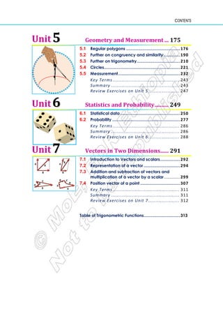 Contents
Unit 5
5 Geometry and Measurement ... 175
5.1 Regular polygons ..............................................176
5.2 Further on congruency and similarity..............190
5.3 Further on trigonometry.....................................210
5.4 Circles.................................................................221
5.5 Measurement.....................................................232
Key Terms ............................................. 243
Summary .............................................. 243
Review Exercises on Unit 5..................... 247
Unit 6
6 Statistics and Probability.......... 249
6.1 Statistical data ...................................................250
6.2 Probability ..........................................................277
Key Terms ............................................. 286
Summary .............................................. 286
Review Exercises on Unit 6..................... 288
Unit 7
7 Vectors in Two Dimensions...... 291
7.1 Introduction to Vectors and scalars.................292
7.2 Representation of a vector ...............................294
7.3 Addition and subtraction of vectors and
multiplication of a vector by a scalar.............. 299
7.4 Position vector of a point ..................................307
Key Terms ............................................. 311
Summary .............................................. 311
Review Exercises on Unit 7..................... 312
Table of Trigonometric Functions...............................313
 
