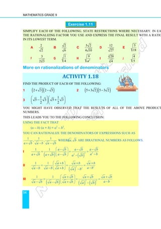 Mathematics Grade 9
54
Exercise 1.11
Simplify each of the following. State restrictions where necessary. In each case, state
the rationalizing factor you use and express the final result with a rational denominator
in its lowest term.
a
2
2
b
2
6
c
5 2
4 10
d
12
27
e
5
18
f 3
3
2 3
g 3
1
4
h 2
9
a
i
3
3
20
4
j
4
5
More on rationalizations of denominators
ACTIVITY 1.18
Find the product of each of the following:
1 ( )( )
2 3 2 3
+ − 2 ( )( )
5 3 2 5 3 2
+ −
3
1 1
5 3 5 3
2 2
  
− +
  
  
You might have observed that the results of all of the above products are rational
numbers.
This leads you to the following conclusion:
Using the fact that
(a – b) (a + b) = a2
– b2
,
you can rationalize the denominators of expressions such as
1 1 1
, ,
a b a b a b
+ − −
where ,
a b are irrational numbers as follows.
i
( ) ( )
2 2
2
1 1 a b a b a b
a b
a b a b
a b a b
 
− − −
= = =
 
  −
+ −
+   −
ii
( )
2 2
2
1 1 a b a b a b
a b
a b a b a b a b
 
+ + +
= = =
 
  −
− − +
  −
iii
( ) ( ) ( )
2 2
1 1 a b a b a b
a b
a b a b
a b a b
 
+ + +
= = =
 
  −
− +
−   −
 