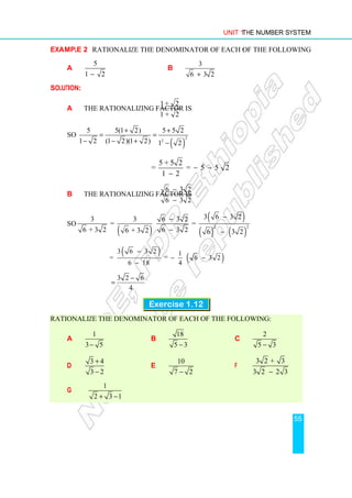 Unit 1 The Number System
55
Example 2 Rationalize the denominator of each of the following:
a
5
1 2
−
b
3
6 3 2
+
Solution:
a The rationalizing factor is
1+ 2
1 + 2
So
( )
2
2
5 5(1 2) 5 5 2
1 2 (1 2)(1 2) 1 2
+ +
= =
− − + −
5 + 5 2
= = 5 5 2
1 2
− −
−
b The rationalizing factor is
6 3 2
6 3 2
−
−
So
( )
( )
( ) ( )
2 2
3 6 3 2
3 3 6 3 2
= =
6 + 3 2 6 3 2
6 + 3 2 6 3 2
−
−
− −
( )
3 6 3 2
=
6 18
−
−
= ( )
1
6 3 2
4
− −
3 2 6
4
−
=
Exercise 1.12
Rationalize the denominator of each of the following:
a
1
3 5
−
b
18
5 3
−
c
2
5 3
−
d
3 4
3 2
+
−
e
10
7 2
−
f
3 2 + 3
3 2 2 3
−
g
1
2 3 1
+ −
 