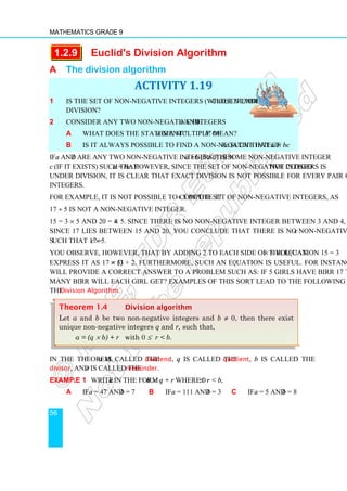 Mathematics Grade 9
56
1.2.9 Euclid's Division Algorithm
A The division algorithm
ACTIVITY 1.19
1 Is the set of non-negative integers (whole numbers) closed under
division?
2 Consider any two non-negative integers a and b.
a What does the statement a is a multiple of b mean?
b Is it always possible to find a non-negative integer c such that a = bc?
If a and b are any two non-negative integers, then a ÷ b (b ≠ 0) is some non-negative integer
c (if it exists) such that a = bc. However, since the set of non-negative integers is not closed
under division, it is clear that exact division is not possible for every pair of non-negative
integers.
For example, it is not possible to compute 17 ÷ 5 in the set of non-negative integers, as
17 ÷ 5 is not a non-negative integer.
15 = 3 × 5 and 20 = 4 × 5. Since there is no non-negative integer between 3 and 4, and
since 17 lies between 15 and 20, you conclude that there is no non-negative integer c
such that 17 = c × 5.
You observe, however, that by adding 2 to each side of the equation 15 = 3 × 5 you can
express it as 17 = (3 × 5) + 2. Furthermore, such an equation is useful. For instance it
will provide a correct answer to a problem such as: If 5 girls have Birr 17 to share, how
many Birr will each girl get? Examples of this sort lead to the following theorem called
the Division Algorithm.
In the theorem, a is called the dividend, q is called the quotient, b is called the
divisor, and r is called the remainder.
Example 1 Write a in the form b × q + r where 0 ≤ r  b,
a If a = 47 and b = 7 b If a = 111 and b = 3 c If a = 5 and b = 8
Theorem 1.4 Division algorithm
Let a and b be two non-negative integers and b ≠ 0, then there exist
unique non-negative integers q and r, such that,
a = (q × b) + r with 0 ≤ r  b.
 