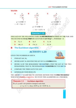 Unit 1 The Number System
57
Solution:
a 6 b 37 c 0
7 47 3 111 8 5
42 9 0
5 21 5
q = 6 and r = 5 21 q = 0 and r = 5
∴ 47 = 7 (6) + 5 0 ∴ 5 = 8 (0) + 5.
q = 37 and r = 0
∴ 111 = 3 (37) + 0
Exercise 1.13
For each of the following pairs of numbers, let a be the first number of the pair and b
the second number. Find q and r for each pair such that a = b × q + r, where 0 ≤ r  b:
a 72, 11 b 16, 9 c 11, 18
d 106, 13 e 176, 21 f 25, 39
B The Euclidean algorithm
ACTIVITY 1.20
Given two numbers 60 and 36
1 Find GCF (60, 36).
2 Divide 60 by 36 and find the GCF of 36 and the remainder.
3 Divide 36 by the remainder you got in Step 2. Then, find the GCF of the two
remainders, that is, the remainder you got in Step 2 and the one you got in step 3.
4 Compare the three GCFs you got.
5 Generalize your results.
The above Activity leads you to another method for finding the GCF of two numbers,
which is called Euclidean algorithm. We state this algorithm as a theorem.
Theorem 1.5 Euclidean algorithm
If a, b, q and r are positive integers such that
a = q × b + r, then, GCF (a, b) = GCF (b, r).
 