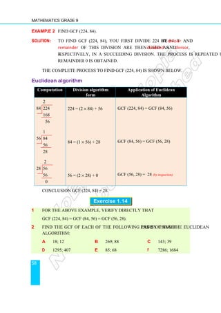 Mathematics Grade 9
58
Example 2 Find GCF (224, 84).
Solution: To find GCF (224, 84), you first divide 224 by 84. The divisor and
remainder of this division are then used as dividend and divisor,
respectively, in a succeeding division. The process is repeated until a
remainder 0 is obtained.
The complete process to find GCF (224, 84) is shown below.
Euclidean algorithm
Computation Division algorithm
form
Application of Euclidean
Algorithm
2
84 224
168
56
1
56 84
56
28
2
28 56
56
0
224 = (2 × 84) + 56
84 = (1 × 56) + 28
56 = (2 × 28) + 0
GCF (224, 84) = GCF (84, 56)
GCF (84, 56) = GCF (56, 28)
GCF (56, 28) = 28 (by inspection)
Conclusion GCF (224, 84) = 28.
Exercise 1.14
1 For the above example, verify directly that
GCF (224, 84) = GCF (84, 56) = GCF (56, 28).
2 Find the GCF of each of the following pairs of numbers by using the Euclidean
Algorithm:
a 18; 12 b 269; 88 c 143; 39
d 1295; 407 e 85; 68 f 7286; 1684
 