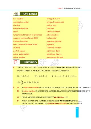 Unit 1 The Number System
59
Key Terms
bar notation principal nth
root
composite number principal square root
divisible radical sign
division algorithm radicand
factor rational number
fundamental theorem of arithmetic rationalization
greatest common factor (GCF) real number
irrational number repeating decimal
least common multiple (LCM) repetend
multiple scientific notation
perfect square significant digits
prime factorization significant figures
prime number terminating decimal
Summary
Summary
1 The sets of Natural numbers, Whole numbers, Integers and Rational numbers
denoted by ℕ, W, ℤ, and ℚ, respectively are described by
ℕ = {1, 2, 3,…} W = {0, 1, 2,…} ℤ = {…,−3, −2, −1, 0, 1, 2, 3,…}
: , , 0
a
a b b
b
 
= ∈ ∈ ≠
 
 
ℚ ℤ ℤ
2 a A composite number is a natural number that has more than two factors.
b A prime number is a natural number that has exactly two distinct factors, 1
and itself.
c Prime numbers that differ by two are called twin primes.
d When a natural number is expressed as a product of factors that are all
prime, then the expression is called the prime factorization of the number.
 