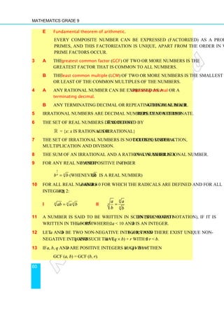 Mathematics Grade 9
60
e Fundamental theorem of arithmetic.
Every composite number can be expressed (factorized) as a product of
primes, and this factorization is unique, apart from the order in which the
prime factors occur.
3 a The greatest common factor (GCF) of two or more numbers is the
greatest factor that is common to all numbers.
b The least common multiple (LCM) of two or more numbers is the smallest
or least of the common multiples of the numbers.
4 a Any rational number can be expressed as a repeating decimal or a
terminating decimal.
b Any terminating decimal or repeating decimal is a rational number.
5 Irrational numbers are decimal numbers that neither repeat nor terminate.
6 The set of real numbers denoted by ℝ is defined by
ℝ = {x: x is rational or x is irrational}
7 The set of irrational numbers is not closed under addition, subtraction,
multiplication and division.
8 The sum of an irrational and a rational number is always an irrational number.
9 For any real number b and positive integer n  1
1
n
n
b b
= (Whenever n
b is a real number)
10 For all real numbers a and b ≠ 0 for which the radicals are defined and for all
integers n ≥ 2:
i n n n
ab a b
= ii
n
n
n
a a
b b
=
11 A number is said to be written in scientific notation (standard notation), if it is
written in the form a × 10k
where 1 ≤ a  10 and k is an integer.
12 Let a and b be two non-negative integers and b ≠ 0, then there exist unique non-
negative integers q and r such that a = (q × b) + r with 0 ≤ r  b.
13 If a, b, q and r are positive integers such that a = q × b + r, then
GCF (a, b) = GCF (b, r).
 