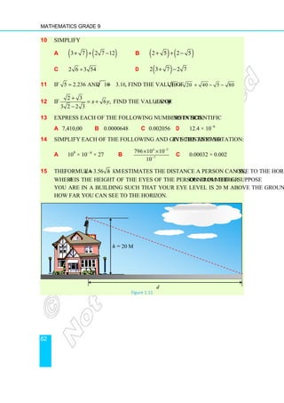 Mathematics Grade 9
62
10 Simplify
a ( ) ( )
3 7 2 7 12
+ + − b ( ) ( )
2 5 2 5
+ + −
c 2 6 3 54
÷ d ( )
2 3 7 2 7
+ −
11 If 5 2.236 and 10 3.162
≈ ≈ , find the value of 10 20 40 5 80
+ + − −
12 If
2 3
6 ,
3 2 2 3
x y
+
= +
−
find the values of x and y.
13 Express each of the following numbers in scientific notation:
a 7,410,00 b 0.0000648 c 0.002056 d 12.4 × 10–6
14 Simplify each of the following and give the answer in scientific notation:
a 109
× 10– 6
× 27 b
4 2
7
796 10 10
10
−
−
× ×
c 0.00032 × 0.002
15 The formula 3.56
d h
= km estimates the distance a person can see to the horizon,
where h is the height of the eyes of the person from the ground in metre. Suppose
you are in a building such that your eye level is 20 m above the ground. Estimate
how far you can see to the horizon.
h = 20 m
d
Figure 1.11
 