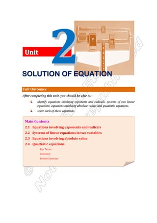 Unit Outcomes:
After completing this unit, you should be able to:
identify equations involving exponents and radicals, systems of two linear
equations, equations involving absolute values and quadratic equations.
solve each of these equations.
Main Contents
2.1 Equations involving exponents and radicals
2.2 Systems of linear equations in two variables
2.3 Equations involving absolute value
2.4 Quadratic equations
Key Terms
Summary
Review Exercises
U
Un
ni
it
t
S
S
S
S
S
S
S
SO
O
O
O
O
O
O
OL
L
L
L
L
L
L
LU
U
U
U
U
U
U
UT
T
T
T
T
T
T
TI
I
I
I
I
I
I
IO
O
O
O
O
O
O
ON
N
N
N
N
N
N
N O
O
O
O
O
O
O
OF
F
F
F
F
F
F
F E
E
E
E
E
E
E
EQ
Q
Q
Q
Q
Q
Q
QU
U
U
U
U
U
U
UA
A
A
A
A
A
A
AT
T
T
T
T
T
T
TI
I
I
I
I
I
I
IO
O
O
O
O
O
O
ON
N
N
N
N
N
N
N
 