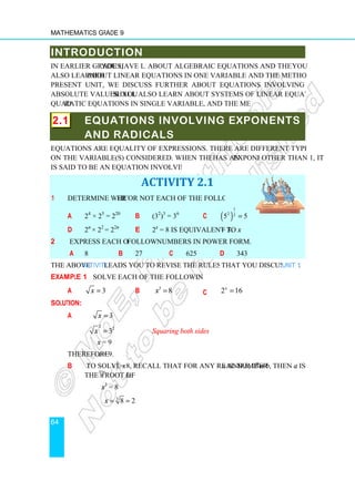 Mathematics Grade 9
64
INTRODUCTION
In earlier grades, you have learnt
also learned about linear equations in one variable and the methods to solve them. In the
present unit, we discuss further about equations involving exponents, radicals, and
absolute values. You shall also learn about systems of linear equations in two variables,
quadratic equations in single variable, and the methods to solve them.
2.1 EQUATIONS INVOLVING EXPONENTS
AND RADICALS
Equations are equality of expressions. There are different types of equations that depend
on the variable(s) considered. When the variable in use
is said to be an equation involving exponents.
1 Determine whether or not each of the following is true.
a 24
× 25
= 220
d 2n
× 22
= 22n
2 Express each of the following
a 8 b
The above Activity leads you to revise the rules of exponents
Example 1 Solve each of the following equations.
a 3
x =
Solution:
a 3
x =
2 2
3
x =
x = 9
Therefore x = 9.
b To solve x3
= 8
the nth
root of b
x3
= 8
3
8 2
x = =
INTRODUCTION
you have learnt about algebraic equations and their classification.
about linear equations in one variable and the methods to solve them. In the
present unit, we discuss further about equations involving exponents, radicals, and
shall also learn about systems of linear equations in two variables,
ratic equations in single variable, and the methods to solve them.
EQUATIONS INVOLVING EXPONENTS
AND RADICALS
Equations are equality of expressions. There are different types of equations that depend
on the variable(s) considered. When the variable in use has an exponent
is said to be an equation involving exponents.
ACTIVITY 2.1
er or not each of the following is true.
b (32
)3
= 36
c ( )
1
2 2
5 5
=
e 2x
= 8 is equivalent to x = 3.
following numbers in power form.
27 c 625 d 343
leads you to revise the rules of exponents that you discussed in
Solve each of the following equations.
b 3
8
x = c 2 16
x
=
Squaring both sides
= 8, recall that for any real number a and b, if an
b.
8 2
= =
about algebraic equations and their classification. You
about linear equations in one variable and the methods to solve them. In the
present unit, we discuss further about equations involving exponents, radicals, and
shall also learn about systems of linear equations in two variables,
EQUATIONS INVOLVING EXPONENTS
Equations are equality of expressions. There are different types of equations that depend
exponent other than 1, it
that you discussed in Unit 1.
n
= b, then a is
 