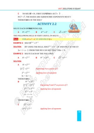 c To solve 2 16
x
=
In 2x
= 24
, the bases are equal and
Therefore x = 4 is the solution.
Solve each of the following equations
a 2 2
8 2
x x+
=
The following rule is very useful in solving such equations.
Rule: For a  0, ax
= a
Example 2 Solve 2 1 2
3 3
x x
+ −
Solution: By using the rule, since 3  0,
2x + 1 = x – 2. From this we can see that the solution is
Example 3 Solve each of the following equations
a 2 1
8 2
x x+
=
Solution:
a 2 1
8 2
x x+
=
( )
3 2 1
2 2
x x+
=
3 2 1
2 2
x x+
=
3x = 2x + 1
Therefore x = 1.
b 3 3
9 27
x x
−
=
( ) ( )
3 3
2 3
3 3
x x
−
=
( ) ( )
2 3 3 3
3 3
x x
−
=
2 6 9
3 3
x x
−
=
2 6 9
x x
− =
7 6
x = −
Therefore
6
.
7
x = −
c 3 2 5
3 3
x x+
=
( )
1
2 5
3
3 3
x x+
=
Unit 2 Solutions of Equations
2 16
= , first express 4
2 16 as 2 2
x x
= = .
, the bases are equal and hence the exponents must be equal.
= 4 is the solution.
ACTIVITY 2.2
following equations.
b 1
4 2
x x
+
= c 2
5 25 x
=
The following rule is very useful in solving such equations.
ay
, if and only if x = y.
2 1 2
3 3
x x
+ −
=
By using the rule, since 3  0, 2 1 2
3 3
x x
+ −
= , if and only if the exponents
From this we can see that the solution is x = –3.
Solve each of the following equations.
b 3 3
9 27
x x
−
= c 3 2 5
3 3
x x+
=
Expressing 8 as a power of 2
Applying laws of exponents
x x
3 3
x x
Expressing 9 and 27 as powers of 3
)
x x
Applying laws of exponents
Applying laws of exponents
Solutions of Equations
65
the exponents must be equal.
if and only if the exponents
 