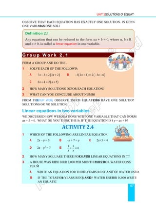 Observe that each equation has exactly one solution. In general, any linear equation
one variable has one solution.
G r o u p W o r k 2 . 1
G r o u p W o r k 2 . 1
G r o u p W o r k 2 . 1
G r o u p W o r k 2 . 1
Form a group and do the following
1 Solve each of the following equations
a (
7 3 2 3 2
x x
− = +
c (
2 4 2 5
x x
+ = +
2 How many solutions do you get
3 What can you conclude about number of solutions?
From the Group Work, observe that
solutions or no solution.
Linear equations in two variables
We discussed how we solve
ax + b = 0. What do you think the solution is
1 Which of the following are linear equations in two variables?
a 2x – y = 5
d 2x – y2
= 7
2 How many solutions
3 A house was rented for
per m3
.
a Write an equation for the total cost
b If the total cost
an equation.
Definition 2.1
Any equation that can be reduced to the form
and a ≠ 0, is called a linear equation
Unit 2 Solutions of Equations
Observe that each equation has exactly one solution. In general, any linear equation
has one solution.
G r o u p W o r k 2 . 1
G r o u p W o r k 2 . 1
G r o u p W o r k 2 . 1
G r o u p W o r k 2 . 1
Form a group and do the following.
Solve each of the following equations.
)
7 3 2 3 2
− = + b ( ) ( )
3 2 4 2 3 6
x x
− + = − −
)
2 4 2 5
+ = +
How many solutions do you get for each equation?
What can you conclude about number of solutions?
observe that such equations can have one solution, infinite
Linear equations in two variables
discussed how we solve equations with one variable that can be reduced to the
What do you think the solution is, if the equation is given as
ACTIVITY 2.4
Which of the following are linear equations in two variables?
b –x + 7 = y c 2x+3 = 4
e
1 1
6
x y
+ =
How many solutions are there for each of the linear equations in two variables
for Birr 2,000 per month plus Birr 2 for water consumption
rite an equation for the total cost of x-years rent and 200 m3
If the total cost for x-years rent and y m3
of water used is Birr 106
ny equation that can be reduced to the form ax + b = 0, where
linear equation in one variable.
Solutions of Equations
67
Observe that each equation has exactly one solution. In general, any linear equation in
can have one solution, infinite
equations with one variable that can be reduced to the form
if the equation is given as y = ax + b?
of the linear equations in two variables?
irr 2 for water consumption
3
of water used.
irr 106,000 write
where a, b ∈ℝ
 