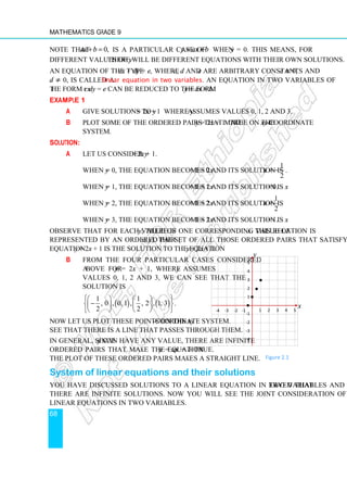 Mathematics Grade 9
68
Note that 0,
ax b
+ = is a particular case of y ax b
= + when y = 0. This means, for
different values of y there will be different equations with their own solutions.
An equation of the type cx + dy = e, where c, d and e are arbitrary constants and c ≠ 0,
d ≠ 0, is called a linear equation in two variables. An equation in two variables of
the form cx + dy = e can be reduced to the form y = ax + b.
Example 1
a Give solutions to y = 2x + 1 where y assumes values 0, 1, 2 and 3.
b Plot some of the ordered pairs that make y = 2x + 1 true on the xy-coordinate
system.
Solution:
a Let us consider y = 2x + 1.
When y = 0, the equation becomes 2x + 1 = 0 and its solution is
1
2
x = − .
When y = 1, the equation becomes 2x + 1 = 1 and its solution is x = 0.
When y = 2, the equation becomes 2x + 1 = 2 and its solution is
1
2
x = .
When y = 3, the equation becomes 2x + 1 = 3 and its solution is x = 1.
Observe that for each value of y, there is one corresponding value of x. This relation is
represented by an ordered pair (x, y). The set of all those ordered pairs that satisfy the
equation y = 2x + 1 is the solution to the equation y = 2x + 1.
b From the four particular cases considered
above for y = 2x + 1, where y assumes
values 0, 1, 2 and 3, we can see that the
solution is
( ) ( )
1 1
, 0 , 0, 1 , , 2 , 1, 3
2 2
 
   
−
 
   
   
 
.
Now let us plot these points on the xy-coordinate system.
See that there is a line that passes through them.
In general, since y can have any value, there are infinite
ordered pairs that make the equation y = ax + b true.
The plot of these ordered pairs makes a straight line.
System of linear equations and their solutions
You have discussed solutions to a linear equation in two variables and observed that
there are infinite solutions. Now you will see the joint consideration of two or more
linear equations in two variables.
1 2 3 4 5
-1
-2
-3
-4
-4 -3 -2 -1
5
4
3
2
1 •
•
•
•
x
y
Figure 2.1
 