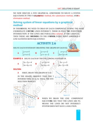 We now discuss a few graphical and algebraic
equations in two variables:
elimination method.
Solving system of linear equations by a graphical
method
In this method, we need to draw the line
coordinate system. If the lines intersect, there is one solution,
intersection. If the lines are parallel, the system has
then there are infinite solu
line satisfies both equations in the system.
Solve each system by drawing the graph of each equation in the system.
a
1
2
y x
y x
= +


= +

Example 4 Solve each of the following systems of linear equations
a
2 2 4
3 4 6
x y
x y
− =


+ =

Solution:
a First, draw the graph of each equation.
In the graph, observe that the two lines are
intersecting at (2, 0). Thus, the system has one
solution which is (2, 0).
1 2 3 4
-1
-2
-3
-4
-4 -3 -2 -1
5
4
3
2
1
x + 2y = 4
3x + 6y = 6
y
Figure 2.3
Unit 2 Solutions of Equations
We now discuss a few graphical and algebraic methods to solve a system of linear
: a graphical method, the substitution method
Solving system of linear equations by a graphical
ethod, we need to draw the line of each component equation
. If the lines intersect, there is one solution, that is the point of
intersection. If the lines are parallel, the system has no solution. If the lines coincide
solutions to the system, since every point (ordered pair) on the
line satisfies both equations in the system.
ACTIVITY 2.6
Solve each system by drawing the graph of each equation in the system.
b
2
2
y x
y x
= +


= − −

c
2
2 2 4
x y
x y
+ =


+ =

Solve each of the following systems of linear equations.
b
2 4
3 6 6
x y
x y
+ =


+ =

c
3 5
6 2 10
x y
x y
− =


− =

First, draw the graph of each equation.
In the graph, observe that the two lines are
intersecting at (2, 0). Thus, the system has one
solution which is (2, 0).
b When we draw the line of each
equation, we see that the lines are parallel. This
means the lines do not intersect. Hence the
system does not have a solution.
5
x
Figure 2.3
Figure 2.2
-1
-2
-3
-4
-4 -3 -2 -1
5
4
3
2
1
3x + 4y = 6
y
Solutions of Equations
71
methods to solve a system of linear
the substitution method, and the
Solving system of linear equations by a graphical
of each component equation using the same
the point of their
. If the lines coincide,
since every point (ordered pair) on the
Solve each system by drawing the graph of each equation in the system.
2
2 2 4
3 5
6 2 10
When we draw the line of each component
we see that the lines are parallel. This
means the lines do not intersect. Hence the
Figure 2.2
1 2 3 4 5
2x - 2y = 4
x
y
 