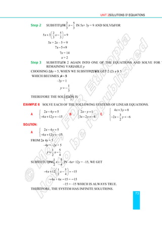 Unit 2 Solutions of Equations
73
Step 2 Substitute
2 5
3 3
y x
= − in 5x + 3y = 9 and solve for x.
2 5
5 3 9
3 3
x x
 
+ − =
 
 
5x + 2x – 5 = 9
7 5 9
x− =
7x = 14
x = 2
Step 3 Substitute x = 2 again into one of the equations and solve for the
remaining variable y.
Choosing 2x – 3y = 5, when we substitute x = 2, we get 2 (2) – 3y = 5
which becomes 4 – 3y = 5
–3y = 1
1
3
y = −
Therefore the solution is 1
2, .
3
 
−
 
 
Example 6 Solve each of the following systems of linear equations.
a
2 4 5
6 12 15
x y
x y
− =


− + = −

b
2 1
3 2 4
x y
x y
− =


− = −

c
4 3 8
3
2 6
2
x y
x y
+ =



− − = −


Solution:
a
2 4 5
6 12 15
x y
x y
− =


− + = −

From 2x – 4y = 5
–4y = –2x + 5
1 5
2 4
y x
= −
Substituting
1 5
2 4
y x
= − in –6x + 12y = –15, we get
1 5
6 12 15
2 4
x x
 
− + − = −
 
 
−6x + 6x −15 = −15
–15 = –15 which is always true.
Therefore, the system has infinite solutions.
 