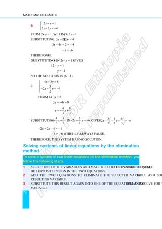 Mathematics Grade 9
74
b
2 1
3 2 4
x y
x y
− =


− = −

From 2x – y = 1, we find y = 2x – 1
Substituting: 3x – 2(2x – 1) = – 4
3x – 4x + 2 = – 4
– x = –6
Therefore x = 6.
Substituting x = 6 in 2x – y = 1 gives
12 – y = 1
y = 11
So the solution is (6, 11).
c
4 3 8
3
2 6
2
x y
x y
+ =



− − = −


From 4x + 3y = 8
3 4 8
y x
= − +
4 8
3 3
y x
= − +
Substituting
4 8
3 3
y x
= − + in
3
2 6
2
x y
− − = − gives
3 4 8
2 6
2 3 3
x x
 
− − − + = −
 
 
–2x + 2x – 4 = – 6
–4 = – 6 which is always false.
Therefore, the system has no solution.
Solving systems of linear equations by the elimination
method
To solve a system of two linear equations by
To solve a system of two linear equations by
To solve a system of two linear equations by
To solve a system of two linear equations by the
the
the
the elimination method
elimination method
elimination method
elimination method,
,
,
, you
you
you
you
follow the following steps.
follow the following steps.
follow the following steps.
follow the following steps.
1 Select one of the variables and make the coefficients of the selected variable equal
but opposite in sign in the two equations.
2 Add the two equations to eliminate the selected variable and solve for the
resulting variable.
3 Substitute this result again into one of the equations and solve for the remaining
variable.
 