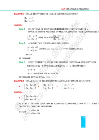 Unit 2 Solutions of Equations
75
Example 7 Solve the system of linear equations given by
2 5
2 3 9
x y
x y
− =


+ =

Solution:
Step 1 Select one of the variables, say y and make the coefficients of y
opposite to one another by multiplying the first equation by 3.
2 5
2 3 9
x y
x y
− =


+ =

is equivalent with
6 3 15
2 3 9
x y
x y
− =


+ =

Step 2 Add the two equations in the system:
6 3 15
2 3 9
x y
x y
− =


+ =

giving 6x – 3y + 2x + 3y = 15 + 9 which becomes
8x = 24.
Therefore x = 3.
Step 3 Substitute x = 3 into one of the original equations and solve for y.
Choosing 2x – y = 5 and replacing x = 3, get 2 (3) – y = 5 from which
–y = 5 – 6
–y = – 1 which is the same as y = 1.
Therefore the solution is (3, 1).
Example 8 Solve each of the following systems of linear equations.
a
7 5 11
3 3 3
x y
x y
+ =


− + = −

b
2 4 8
2 4
x y
x y
− =


− =

c
2 7 9
6 21 6
x y
x y
− =


− + =

Solution:
a
7 5 11
3 3 3
x y
x y
+ =


− + = −

Multiply the first equation by 3 and the second equation by 7 to make the
coefficients of the variable x opposite.
We get
21 15 33
21 21 21
x y
x y
+ =


− + = −

 