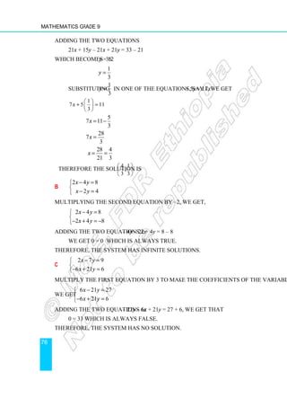 Mathematics Grade 9
76
Adding the two equations
21x + 15y – 21x + 21y = 33 – 21
which becomes 36y = 12
1
3
y =
Substituting
1
3
y = in one of the equations, say 7x + 5y = 11, we get
1
7 5 11
3
x
 
+ =
 
 
5
7 11
3
x = −
28
7
3
x =
28 4
21 3
x = =
Therefore the solution is
4 1
, .
3 3
 
 
 
b
2 4 8
2 4
x y
x y
− =


− =

Multiplying the second equation by –2, we get,
2 4 8
2 4 8
x y
x y
− =


− + = −

Adding the two equations 2x – 4y – 2x + 4y = 8 – 8
We get 0 = 0 which is always true.
Therefore, the system has infinite solutions.
c
2 7 9
6 21 6
x y
x y
− =


− + =

Multiply the first equation by 3 to make the coefficients of the variables opposite.
We get
6 21 27
6 21 6
x y
x y
− =


− + =

Adding the two equations 6x – 21y – 6x + 21y = 27 + 6, we get that
0 = 33 which is always false.
Therefore, the system has no solution.
 