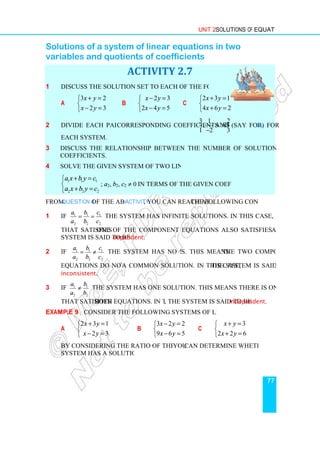 Solutions of a system of linear equations in two
variables and quotients of coefficients
1 Discuss the solution set to each of the following systems.
a
3 2
2 3
x y
x y
+ =


− =

2 Divide each pair of
each system.
3 Discuss the relationship between the number of solutions and the quotients of
coefficients.
4 Solve the given system of two linear equations
1 1 1
2 2 2
a x b y c
a x b y c
+ =


+ =

; a2, b
From Question 4 of the above
1 If 1 1 1
2 2 2
a b c
a b c
= = the system has infinite solutions. In this case, every ordered pair
that satisfies one of the component equations also satisfies the second. Such
system is said to be dependent
2 If 1 1 1
2 2 2
a b c
a b c
= ≠ the system has no solution
equations do not have
inconsistent.
3 If 1 1
2 2
a b
a b
≠ the system has one solution. This means there is only one ordered pair
that satisfies both equations. In this case
Example 9 Consider the following systems of linear equations.
a
2 3 1
2 3
x y
x y
+ =


− =

By considering the ratio of the coefficients
system has a solution or not.
Unit 2 Solutions of Equations
Solutions of a system of linear equations in two
variables and quotients of coefficients
ACTIVITY 2.7
Discuss the solution set to each of the following systems.
b
2 3
2 4 5
x y
x y
− =


− =

c
2 3 1
4 6 2
x y
x y
+ =


+ =

Divide each pair of corresponding coefficients as
3 1 2
, and
1 2 3
−
Discuss the relationship between the number of solutions and the quotients of
Solve the given system of two linear equations
b2, c2 ≠ 0 in terms of the given coefficients.
of the above Activity, you can reach at the following conclusion.
the system has infinite solutions. In this case, every ordered pair
one of the component equations also satisfies the second. Such
dependent.
the system has no solutions. This means the two component
equations do not have a common solution. In this case, the system is said to be
the system has one solution. This means there is only one ordered pair
both equations. In this case, the system is said to be independent
Consider the following systems of linear equations.
b
3 2 2
9 6 5
x y
x y
− =


− =

c
2 2 6
x y
x y
+ =


+ =

By considering the ratio of the coefficients you can determine whether each
system has a solution or not.
Solutions of Equations
77
Solutions of a system of linear equations in two
2 3 1
4 6 2
3 1 2
1 2 3
(say for 1a) for
Discuss the relationship between the number of solutions and the quotients of
the following conclusion.
the system has infinite solutions. In this case, every ordered pair
one of the component equations also satisfies the second. Such a
the two component
the system is said to be
the system has one solution. This means there is only one ordered pair
independent.
3
2 2 6
x y
x y
+ =
+ =
can determine whether each
 
