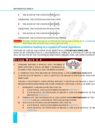 Mathematics Grade 9
78
a The ratio of the coefficients gives
2 3
1 2
≠
−
.
Therefore, the system has one solution.
b The ratio of the coefficients gives
3 2 2
9 6 5
−
= ≠
−
.
Therefore, the system has no solution.
c The ratio of the coefficients gives
1 1 3
2 2 6
= = .
Therefore, the system has infinite solutions.
Remark: Before trying to solve a system of linear equations, it is a good idea to check
whether the system has a solution or not.
Word problems leading to a system of linear equations
Systems of linear equations have many real life applications. The real life problems
need to be constructed in a mathematical form as a system of linear equations which
will be solved by the techniques discussed earlier. Here are some examples.
G r o u p W o r k 2 . 4
G r o u p W o r k 2 . 4
G r o u p W o r k 2 . 4
G r o u p W o r k 2 . 4
1 Teshome bought 6 pencils and 2 rubber erasers from a
shop and paid a total of Birr 3. Meskerem also paid a total
of Birr 3 for 4 pencils and 3 rubber erasers.
2 A company has two brands of fertilizers A and B for sell. A cooperative bought
10 quintals of brand A and 27 quintals of brand B fertilizers and paid a total of
Birr 20,000.
Tolosa a successful farm owner, bought 15 quintals of brand A and 9 quintals of
brand B fertilizers from the same company and paid a total of Birr 14,250.
i Represent variables for the cost of:
a Each pencil and each rubber eraser in Question 1.
b Each quintal of fertilizer of brand A and each quintal of fertilizer of
brand B in Question 2.
ii Formulate the mathematical equations representing each of the situations in
Questions 1 and 2 as a system of two linear equations.
iii Solve each system and determine the cost of,
a Each pencil and each rubber eraser in Question 1.
b Each quintal of fertilizer of brand A and each quintal of brand B in
Question 2.
 