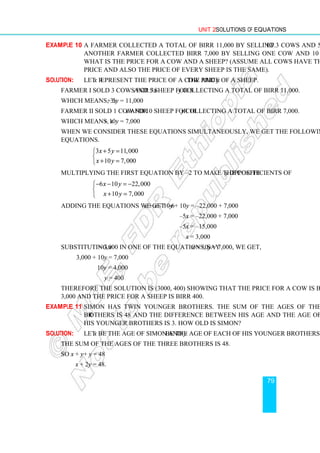 Unit 2 Solutions of Equations
79
Example 10 A farmer collected a total of Birr 11,000 by selling 3 cows and 5 sheep.
Another farmer collected Birr 7,000 by selling one cow and 10 sheep.
What is the price for a cow and a sheep? (Assume all cows have the same
price and also the price of every sheep is the same).
Solution: Let x represent the price of a cow and y the price of a sheep.
Farmer I sold 3 cows for 3x and 5 sheep for 5y collecting a total of Birr 11,000.
Which means, 3x + 5y = 11,000
Farmer II sold 1 cow for x and 10 sheep for 10y collecting a total of Birr 7,000.
Which means, x + 10y = 7,000
When we consider these equations simultaneously, we get the following system of
equations.
3 5 11,000
10 7,000
x y
x y
+ =


+ =

Multiplying the first equation by –2 to make the coefficients of y opposite
6 10 22,000
10 7,000
x y
x y
− − = −


+ =

Adding the equations we get –6x + x – 10y + 10y = –22,000 + 7,000
–5x = –22,000 + 7,000
–5x = –15,000
x = 3,000
Substituting x = 3,000 in one of the equations, say x + 10y = 7,000, we get,
3,000 + 10y = 7,000
10y = 4,000
y = 400
Therefore the solution is (3000, 400) showing that the price for a cow is Birr
3,000 and the price for a sheep is Birr 400.
Example 11 Simon has twin younger brothers. The sum of the ages of the three
brothers is 48 and the difference between his age and the age of one of
his younger brothers is 3. How old is Simon?
Solution: Let x be the age of Simon and y be the age of each of his younger brothers.
The sum of the ages of the three brothers is 48.
So x + y + y = 48
x + 2y = 48.
 