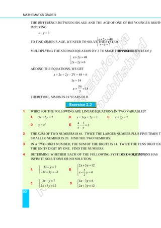 Mathematics Grade 9
80
The difference between his age and the age of one of his younger brothers is 3
implying
x – y = 3.
To find Simon’s age, we need to solve the system
2 48
3
x y
x y
+ =


− =

Multiplying the second equation by 2 to make the coefficients of y opposite
2 48
2 2 6
x y
x y
+ =


− =

Adding the equations, we get
x + 2x + 2y – 2y = 48 + 6
3x = 54
54
18
3
x = =
Therefore, Simon is 18 years old.
Exercise 2.2
1 Which of the following are linear equations in two variables?
a 5x + 5y = 7 b x + 3xy + 2y = 1 c x = 2y – 7
d y = x2
e
4 3
2
x y
− =
2 The sum of two numbers is 64. Twice the larger number plus five times the
smaller number is 20. Find the two numbers.
3 In a two-digit number, the sum of the digits is 14. Twice the tens digit exceeds
the units digit by one. Find the numbers.
4 Determine whether each of the following systems of equations has one solution,
infinite solutions or no solution.
a
3 7
3 3 1
x y
x y
− =


− + = −

b
2 5 12
5
4
2
x y
x y
+ =



− =


c
3 7
2 3 12
x y
x y
− =


+ =

d
4 3 6
2 3 12
x y
x y
− =


+ =

 