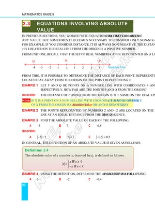 Mathematics Grade 9
82
2.3 EQUATIONS INVOLVING ABSOLUTE
VALUE
In previous sections, you worked with equations having variables x or y that can assume
any value. But sometimes it becomes necessary to consider only non-negative values.
For example, if you consider distance, it is always non-negative. The distance a number
x is located on the real line from the origin is a positive number.
From unit one, recall that the set of real numbers can be represented on a line as follows.
From this, it is possible to determine the distance of each point, representing a number,
located far away from the origin or the point representing 0.
Example 1 Let P and Q be points on a number line with coordinates 4 and –4,
respectively. How far are the points P and Q from the origin?
Solution: The distance of P and Q from the origin is the same on the real line.
Note: If X is a point on a number line with coordinate a real number x, then the distance
of X from the origin is called the absolute value of x and is denoted by x .
Example 2 The points represented by numbers 2 and –2 are located on the number
line at an equal distance from the origin. Hence, 2 2 2
= − = .
Example 3 Find the absolute value of each of the following.
a –5 b 7 c –0.5
Solution:
a 5 = 5
− b 7 7
= c 0.5 0.5
− =
In general, the definition of an absolute value is given as follows.
Example 4 Using the definition, determine the absolute value of each of the following.
a 3 b –2 c –0.4
Definition 2.4
The absolute value of a number x, denoted by x , is defined as follows.
if 0
if 0
x x
x
x x
≥

= 
− 

–4 –3 –2 –1 0 1 2 3 4 Number line
Q P
O
 