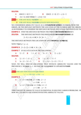Unit 2 Solutions of Equations
83
Solution:
a Since 3  0,  3 = 3 b Since –2  0,  –2 = –(–2) = 2
c –0.4  0, and thus –0.4 = –(–0.4) = 0.4
Note: 1 For any real number x, x=  –x.
2 For any real number x,  x is always non-negative.
We considered absolute value as a distance of a point (representing a number) from the
origin, or the distance between the location of the number and the origin. However, it is
also possible to consider the distance between any other two points on the real line.
Example 5 Find the distance between the points represented by the numbers 3 and 9.
Solution: The distance between the points represented by numbers 3 and 9 is given as
3 9 6 6 or 9 3 6 6.
− = − = − = =
The distance between the location of any two real numbers x and y is x y
− or y x
− .
Note that x y
− = y x
− .
Example 6 5 3 2 2 or 3 5 2 2
− = = − = − = .
Example 7 Evaluate each of the following.
a  2 – 5 b  –3 – 4 c  8 – 3 d  2 – (–5) 
Solution:
a  2 – 5 =  –3 = 3 b  –3 – 4 =  –7 = 7
c  8 – 3 =  5 = 5 d  2 – (–5) =  2 + 5 =  7 = 7
Next, we will discuss equations that involve absolute values and their solutions.
Previously, we saw 3
3
3 =
−
= . So for the equation 3
=
x , it is apparent that x = 3 or
x = −3.
Note: For any non-negative number a;
 x = a means x = a or x = −a.
Example 8
a  x – 2= 3 means x – 2 = 3 or x – 2 = –3
x = 5 or x = –1
b  x + 4  = 5 means x + 4 = 5 or x + 4 = –5
x = 1 or x = – 9
This concept of absolute value is essential in solving various problems. Here we see
how we can solve equations involving absolute values.
 