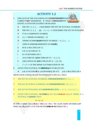 Unit 1 The Number System
3
ACTIVITY 1.2
1 For each of the following statements write 'true' if the statement is
correct or 'false' otherwise. If your answer is 'false', justify by
giving a counter example or reason.
a The set {1, 2, 3, . . .} describes the set of natural numbers.
b The set {1, 2, 3, . . .}⋃{. . . −3, −2, −1} describes the set of integers.
c 57 is a composite number.
d {1} ∩ {Prime numbers} = ∅.
e {Prime numbers}⋃{Composite number} = {1, 2, 3, . . .}.
f {Odd numbers} ∩{Composite numbers} ≠ ∅.
g 48 is a multiple of 12.
h 5 is a factor of 72.
i 621 is divisible by 3.
j {Factors of 24} ∩ {Factors of 87} = {1, 2, 3}.
k {Multiples of 6} ∩ {Multiples of 4} = {12, 24}.
l 2 2
2 3 5
× × is the prime factorization of 180.
2 Given two natural numbers a and b, what is meant by:
a a is a factor of b b a is divisible by b c a is a multiple of b
From your lower grade mathematics, recall that;
 The set of natural numbers, denoted by N, is described by N = {1, 2, 3,…}
 The set of whole numbers, denoted by W, is described by W = {0, 1, 2, 3,…}
 The set of integers, denoted by Z, is described by Z = {...,–3, –2, –1, 0, 1, 2, 3,...}
 Given two natural numbers m and p, m is called a multiple of p if there is a
natural number q such that
m = p × q.
In this case, p is called a factor or divisor of m. We also say m is divisible by p.
Similarly, q is also a factor or divisor of m, and m is divisible by q.
 