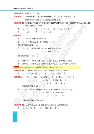 Mathematics Grade 9
84
Example 9 Solve  2x – 3 = 5
Solution: Following the definition  2x – 3 = 5 means 2x – 3 = 5 or 2x – 3 = –5,
Solving these linear equations, x = 4 or x = –1.
Example 10 Determine the value of the variable  in each of the following absolute
value equations.
a  x = 4 b  x – 1 = 5 c  –2x + 3 = 4
d  x = –5 e  2x + 3 = –3
Solution:
a  x = 4 means x = 4 or x = – 4
b  x – 1 = 5 means x – 1 = 5 or x – 1 = –5
Therefore x = 6 or x = – 4.
c  –2x + 3 = 4 means –2x + 3 = 4 or –2x + 3 = –4
–2x = 1 or –2x = –7
Therefore
1 7
or .
2 2
x x
−
= =
d Since x is always non-negative, x = –5 has no solution.
e Since x is always non-negative, 2x + 3 = –3 has no solution.
Note: For any real number a;  x =  a means x = a or x = –a.
Example 11 Solve each of the following equations.
a  x – 1 =  2x + 1 b  3x + 2 =  2x – 1
Solution: a  x – 1 =  2x + 1 means x – 1 = 2x + 1 or x – 1 = – (2x + 1)
x – 2x = 1 + 1 or x + 2x = –1 + 1
–x = 2 or 3x = 0
Therefore x = –2 or x = 0.
b  3x + 2 =  2x – 1 means 3x + 2 = 2x – 1 or 3x + 2 = –(2x – 1)
3x – 2x = –1– 2 or 3x + 2x = 1 – 2
x = –3 or 5x = –1
Therefore
1
3 or .
5
x x
= − = −
Example 12 Solve each of the following equations.
a  x – 1 =  x + 1 b  2x + 2 =  2x – 1
 