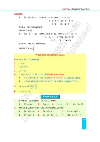 Unit 2 Solutions of Equations
85
Solution:
a  x – 1 =  x + 1 means x – 1 = x + 1 or x – 1 = –(x + 1)
x – x = 1 + 1 or x + x = –1 + 1
0 = 2 or 2x = 0
But 0 = 2 is impossible.
Therefore x = 0.
b  2x + 2 =  2x – 1 means 2x + 2 = 2x – 1 or 2x + 2 = –(2x – 1)
2x – 2x = –1 – 2 or 2x + 2x = 1 – 2
0 = –3, or 4x = –1 .
But 0 = –3 is not possible.
Therefore
1
.
4
x = −
Properties of absolute value
For any real numbers  and y;
1 .
x x
≤
2 .
xy x y
=
3
2
.
x x
=
4 x y x y
+ ≤ + (This is called the triangle inequality).
a If  and  are both non-positive or both non-negative, .
x y x y
+ = +
b If one of  or  is positive and the other is negative, | | | |
x y x y
+  +
5 If 0 then
x
x
y
y y
≠ =
6 .
x x x
− ≤ ≤
Exercise 2.3
1 Evaluate each of the following.
a  2 – (–3) b  –4 + 9 c  –5 – 2 d  8 –  3 – 7
2 Solve each of the following equations.
a  x – 5 = –5 b  x – 5 = 5 c  – (2x – 3) = 7
d  3 – 4x = 8 e  x – (3 + 2x) = 6 f  12 – (x + 7) = 3
 