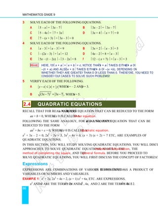 Mathematics Grade 9
86
3 Solve each of the following equations.
a  5 – x =  3x – 7 b  3x – 2 =  3x – 7
c  5 – 4x =  7 + 3x d  3x + 4 – x + 7 = 0
e  7 – (x + 3)  + 3x – 3 = 0
4 Solve each of the following equations.
a  x – 3 + x – 3 = 9 b  3x + 2 – x – 3 = 5
c  – (2x – 3)  + x = 12 d  4x – 2 = 8 + x – 3
e  5x – (1 – 2x)  – 3 – 2x = 8 f  12 – ( x + 7)  + x – 3 = 3
Hint: Here, for x + a + x + b = c, notice that  x + a takes either x + a or
–(x + a) and also x + b takes either x + b or –(x +b), depending on
whether they are greater than 0 or less than 0. Therefore, you need to
consider four cases to solve such problems!
5 Verify each of the following.
a y x x y
− ≤ + when x = – 2 and y = 3.
b
2
(3 7) 3 7 ,
x x
− = − when x = 5.
2.4 QUADRATIC EQUATIONS
Recall that for real numbers a and b, any equation that can be reduced to the form
ax + b = 0, where a ≠ 0 is called a linear equation.
Following the same analogy, for real numbers a, b and c, any equation that can be
reduced to the form
ax2
+ bx + c = 0, where a ≠ 0 is called a quadratic equation.
x2
+ 3x – 2 = 0, 2x2
– 5x = 3, 3x2
– 6x = 0, (x + 3) (x + 2) = 7 etc, are examples of
quadratic equations.
In this section, you will study solving quadratic equations. You will discuss three major
approaches to solve quadratic equations, namely, the method of factorization, the
method of completing the square, and the general formula. Before you proceed to
solve quadratic equations, you will first discuss the concept of factorization.
Expressions
Expressions are combinations of various terms that are represented as a product of
variables or numbers and variables.
Example 1 x2
+ 2x, 2x2
+ 4x + 2, (x + 1) x2
+ 6x, etc. are expressions.
x2
and 2x are the terms in x2
+ 2x and 2x2
, 4x, and 2 are the terms in 2x2
+ 4x + 2.
 
