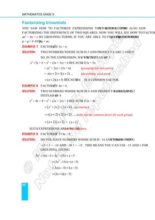 Mathematics Grade 9
88
Factorizing trinomials
You saw how to factorize expressions that have common factors. You also saw
factorizing the difference of two squares. Now you will see how to factorize a trinomial
ax2
+ bx + c by grouping terms, if you are able to find two numbers p and q such that
p + q = b and pq = ac.
Example 7 Factorize x2
+ 5x + 6.
Solution: Two numbers whose sum is 5 and product 6 are 2 and 3.
So, in the expression, we write 2x + 3x instead of 5x:
x2
+5x + 6 = x2
+ (2x + 3x) + 6 because 2x + 3x = 5x.
= (x2
+ 2x) + (3x + 6) (grouping into two parts)
= ( 2) 3( 2)
x x x
+ + + … (factorizing each part)
( 2)( 3) because ( 2)
x x x
= + + + is a common factor.
Example 8 Factorize x2
+ 4x + 4.
Solution: Two numbers whose sum is 4 and product 4 are 2 and 2. So take 2x + 2x
instead of 4x:
x2
+ 4x + 4 = x2
+ (2x + 2x) + 4 because 2x + 2x = 4x
( ) ( )
2
2 2 4 ....( )
grou
x x x ping
= + + +
( ) ( )
2 2 2 ......
x x x
= + + + (take out the common factor for each group)
( )( )
2 2
x x
= + + = ( )
2
2 .
x +
Such expressions are called perfect squares.
Example 9 Factorize 3x2
– 14x – 5.
Solution: Do you have numbers whose sum is –14 and whose product is 3×–5 = –15?
–15 + 1 = –14 and –15 × 1 = –15. This means you can use –15 and 1 for
grouping, giving
2 2
3 14 5 3 15 5
x x x x x
− − = − + −
2
(3 15 ) ( 5)
x x x
= − + −
3 ( 5) 1( 5)
x x x
= − + −
(3 1)( 5)
x x
= + −
 